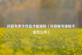 抖音发多少作品才能涨粉（抖音账号涨粉不涨怎么办）