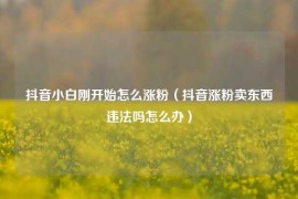 抖音小白刚开始怎么涨粉（抖音涨粉卖东西违法吗怎么办）