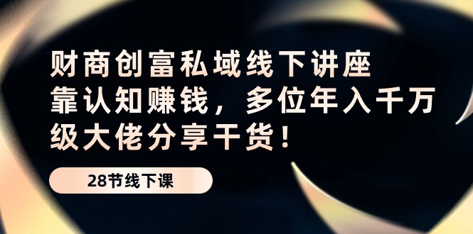 最新短视频运营项目,财商·创富私域线下讲座:靠认知赚钱,多位年入千万级大佬分享干货!