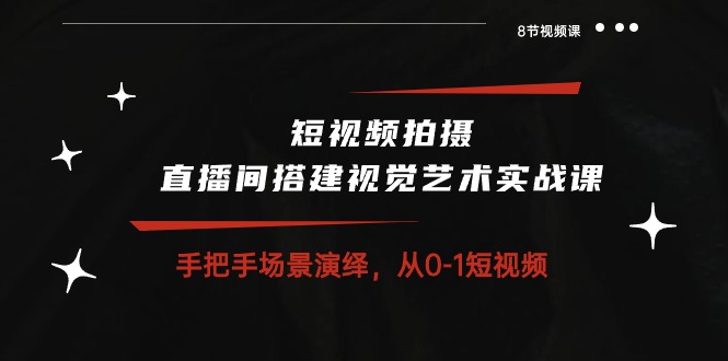 实操短视频运营项目,短视频拍摄+直播间搭建视觉艺术实战课:手把手场景演绎 从0-1短视频-8节课