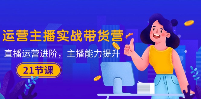 最新短视频运营项目,运营主播·实战带货营:直播运营 进阶,主播 能力提升