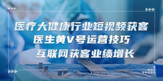 很火短视频运营项目,医疗 大健康行业短视频获客:医生黄V号运营技巧 互联网获客业绩增长-15节