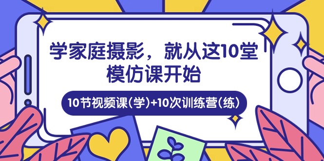 实操短视频运营项目,学家庭 摄影,就从这10堂模仿课开始 ,10节视频课(学)+10次训练营(练)